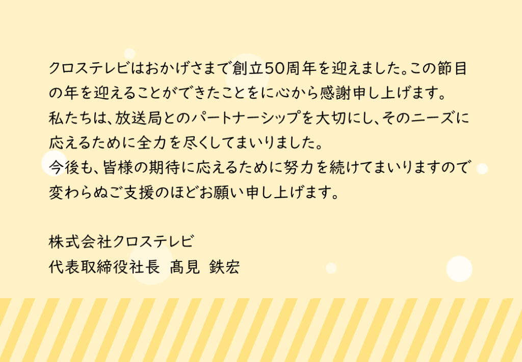 クロステレビはおかげさまで創立50周年を迎えました。この節目の年を迎えることができたことをに心から感謝申し上げます。私たちは放送局とのパートナーシップを大切にし、そのニーズに応えるために全力を尽くしてまいりました。今後も皆様の期待に応えるために努力を続けてまいりますので変わらぬご支援のほどお願い申し上げます。株式会社クロステレビ　代表取締役社長　高見鉄宏より